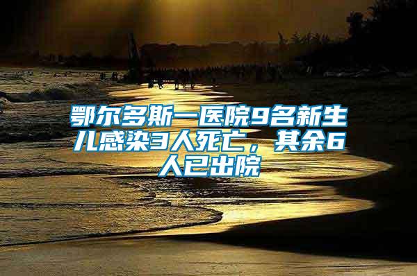 鄂爾多斯一醫院9名新生兒感染3人死亡，其余6人已出院