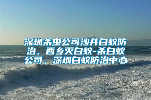 深圳殺蟲公司沙井白蟻防治，西鄉(xiāng)滅白蟻-殺白蟻公司，深圳白蟻防治中心
