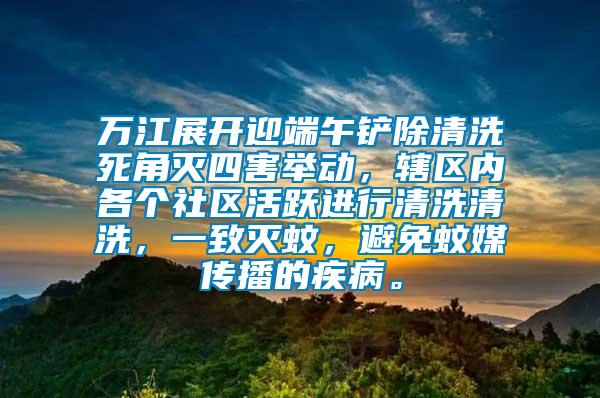 萬(wàn)江展開(kāi)迎端午鏟除清洗死角滅四害舉動(dòng)，轄區(qū)內(nèi)各個(gè)社區(qū)活躍進(jìn)行清洗清洗，一致滅蚊，避免蚊媒傳播的疾病。