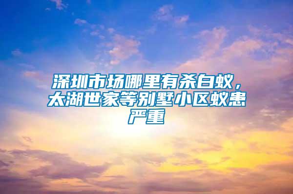 深圳市場哪里有殺白蟻，太湖世家等別墅小區蟻患嚴重