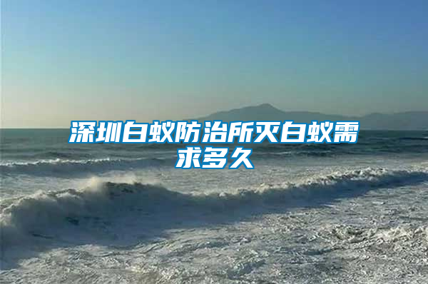 深圳白蟻防治所滅白蟻需求多久